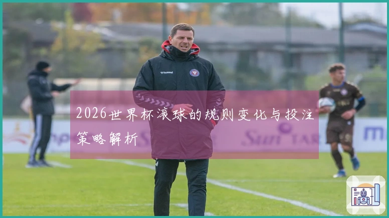 2026世界杯滚球的规则变化与投注策略解析