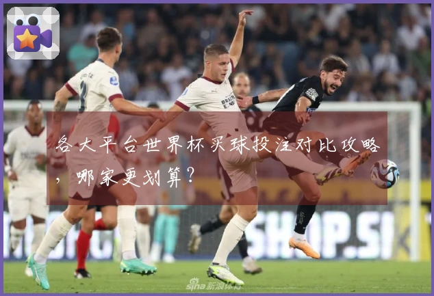 各大平台世界杯买球投注对比攻略，哪家更划算？