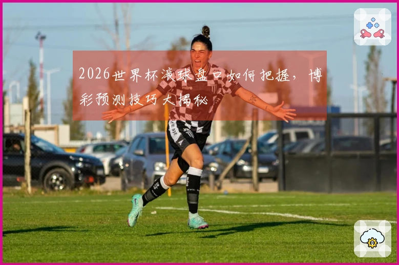2026世界杯滚球盘口如何把握，博彩预测技巧大揭秘